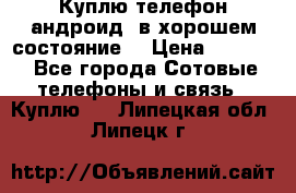 Куплю телефон андроид, в хорошем состояние  › Цена ­ 1 000 - Все города Сотовые телефоны и связь » Куплю   . Липецкая обл.,Липецк г.